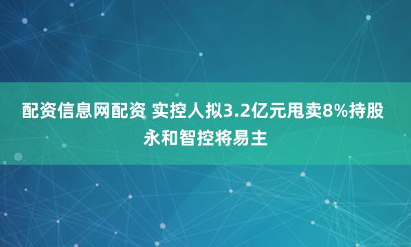 配资信息网配资 实控人拟3.2亿元甩卖8%持股 永和智控将易主