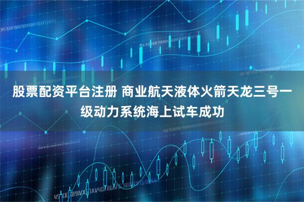 股票配资平台注册 商业航天液体火箭天龙三号一级动力系统海上试车成功