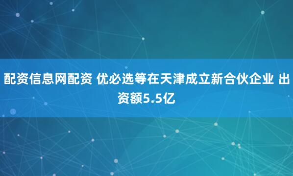 配资信息网配资 优必选等在天津成立新合伙企业 出资额5.5亿
