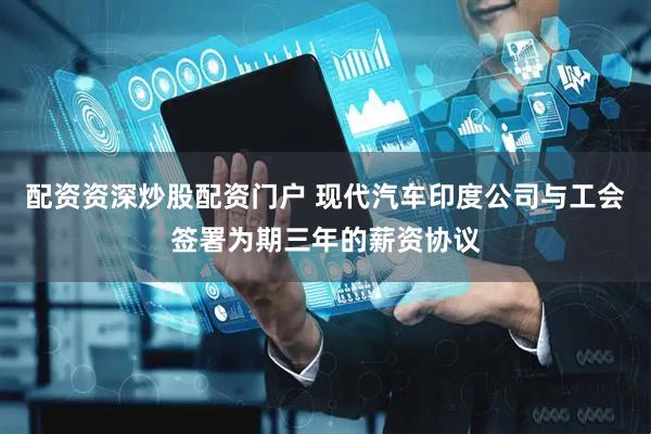 配资资深炒股配资门户 现代汽车印度公司与工会签署为期三年的薪资协议