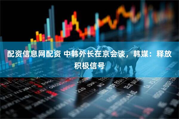 配资信息网配资 中韩外长在京会谈，韩媒：释放积极信号