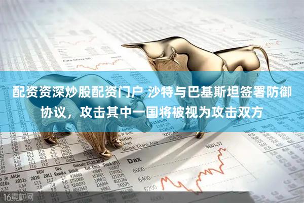 配资资深炒股配资门户 沙特与巴基斯坦签署防御协议，攻击其中一国将被视为攻击双方