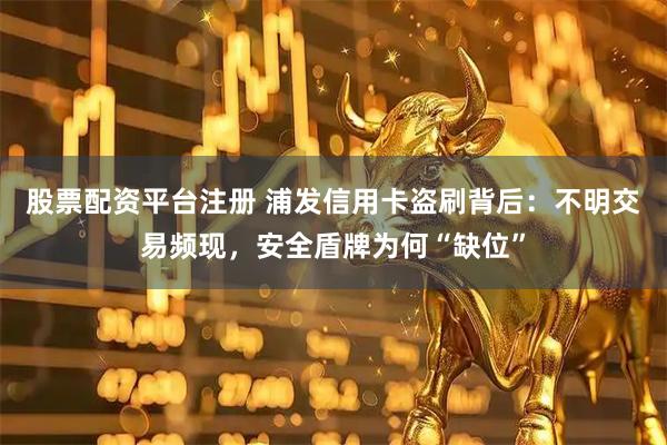 股票配资平台注册 浦发信用卡盗刷背后：不明交易频现，安全盾牌为何“缺位”