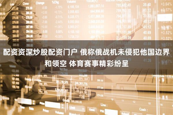 配资资深炒股配资门户 俄称俄战机未侵犯他国边界和领空 体育赛事精彩纷呈