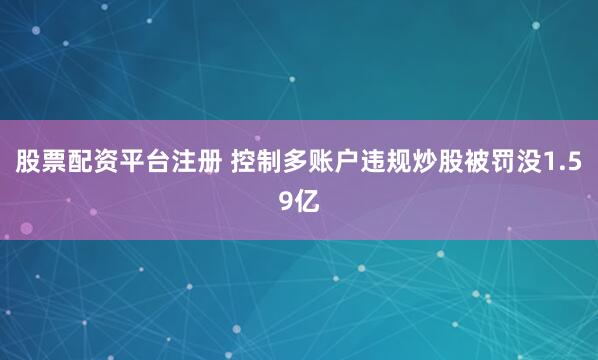 股票配资平台注册 控制多账户违规炒股被罚没1.59亿