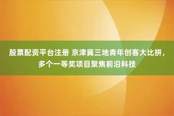 股票配资平台注册 京津冀三地青年创客大比拼,多个一等奖项目聚焦前沿科技