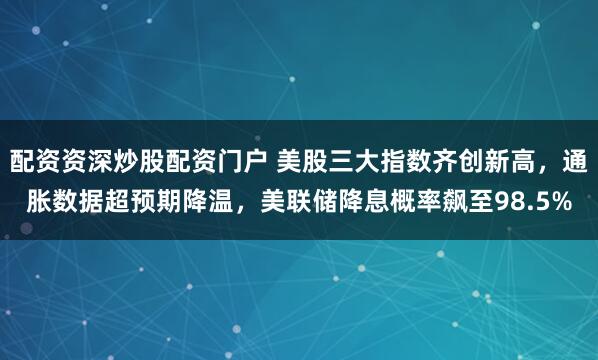 配资资深炒股配资门户 美股三大指数齐创新高,通胀数据超预期降温,美联储降息概率飙至98.5%