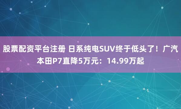 股票配资平台注册 日系纯电SUV终于低头了!广汽本田P7直降5万元:14.99万起