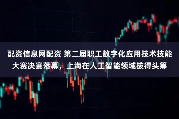 配资信息网配资 第二届职工数字化应用技术技能大赛决赛落幕，上海在人工智能领域拔得头筹