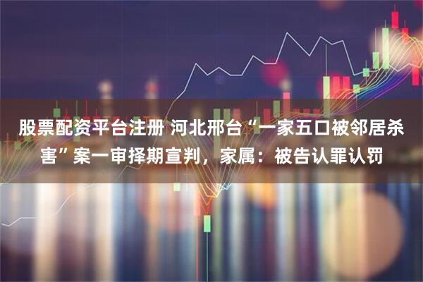 股票配资平台注册 河北邢台“一家五口被邻居杀害”案一审择期宣判,家属:被告认罪认罚