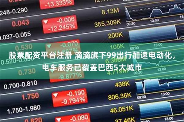 股票配资平台注册 滴滴旗下99出行加速电动化，电车服务已覆盖巴西5大城市