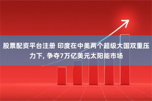 股票配资平台注册 印度在中美两个超级大国双重压力下, 争夺7万亿美元太阳能市场