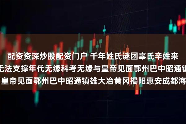 配资资深炒股配资门户 千年姓氏谜团辜氏辛姓来历倭寇侵略等导致世系无法支撑年代无缘科考无缘与皇帝见面鄂州巴中昭通镇雄大冶黄冈揭阳惠安成都海口