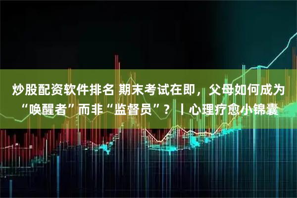 炒股配资软件排名 期末考试在即，父母如何成为“唤醒者”而非“监督员”？丨心理疗愈小锦囊