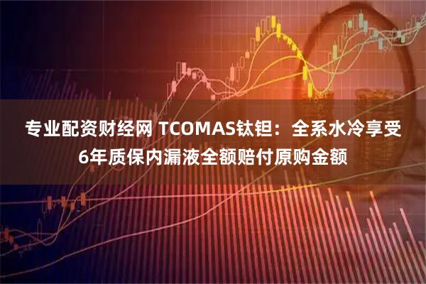 专业配资财经网 TCOMAS钛钽：全系水冷享受6年质保内漏液全额赔付原购金额