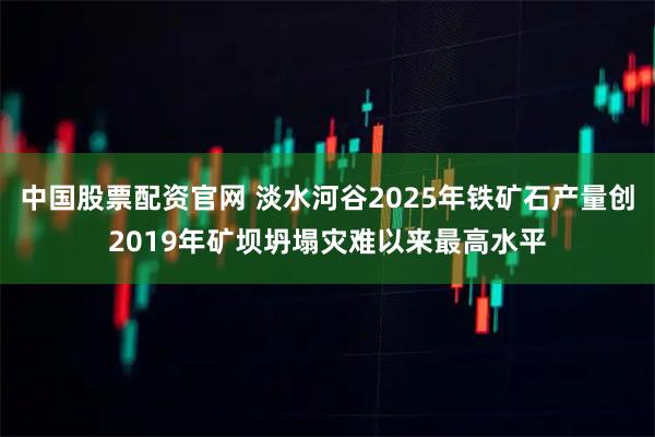 中国股票配资官网 淡水河谷2025年铁矿石产量创2019年矿坝坍塌灾难以来最高水平