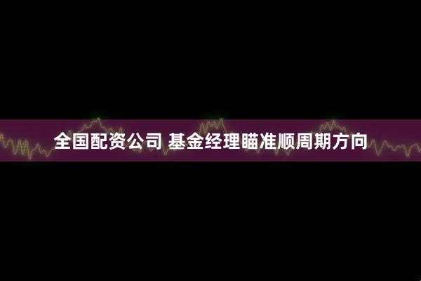 全国配资公司 基金经理瞄准顺周期方向