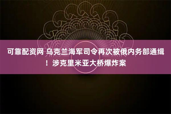 可靠配资网 乌克兰海军司令再次被俄内务部通缉！涉克里米亚大桥爆炸案