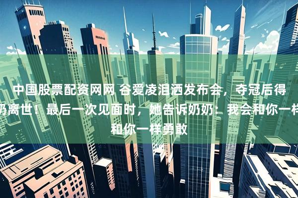 中国股票配资网网 谷爱凌泪洒发布会，夺冠后得知奶奶离世！最后一次见面时，她告诉奶奶：我会和你一样勇敢