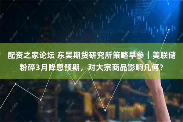 配资之家论坛 东吴期货研究所策略早参｜美联储粉碎3月降息预期，对大宗商品影响几何？