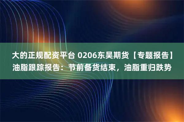 大的正规配资平台 0206东吴期货【专题报告】油脂跟踪报告：节前备货结束，油脂重归跌势