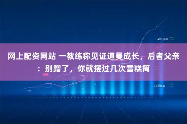 网上配资网站 一教练称见证道曼成长，后者父亲：别蹭了，你就摆过几次雪糕筒