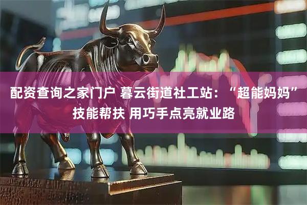 配资查询之家门户 暮云街道社工站：“超能妈妈”技能帮扶 用巧手点亮就业路