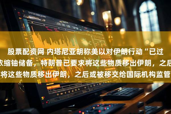 股票配资网 内塔尼亚胡称美以对伊朗行动“已过半程”，当前重点在于浓缩铀储备，特朗普已要求将这些物质移出伊朗，之后或被移交给国际机构监管