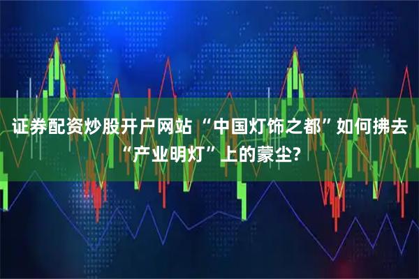 证券配资炒股开户网站 “中国灯饰之都”如何拂去“产业明灯”上的蒙尘?