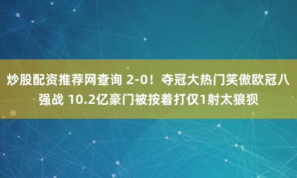 炒股配资推荐网查询 2-0！夺冠大热门笑傲欧冠八强战 10.2亿豪门被按着打仅1射太狼狈