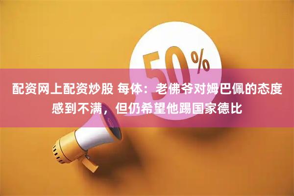 配资网上配资炒股 每体：老佛爷对姆巴佩的态度感到不满，但仍希望他踢国家德比