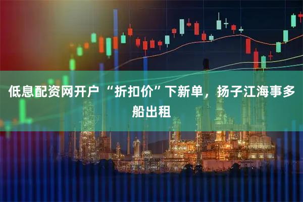 低息配资网开户 “折扣价”下新单，扬子江海事多船出租