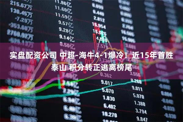 实盘配资公司 中超-海牛4-1爆冷！近15年首胜泰山 积分转正逃离榜尾