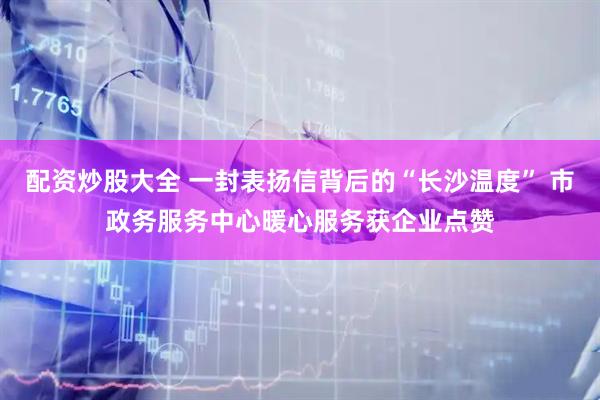 配资炒股大全 一封表扬信背后的“长沙温度” 市政务服务中心暖心服务获企业点赞