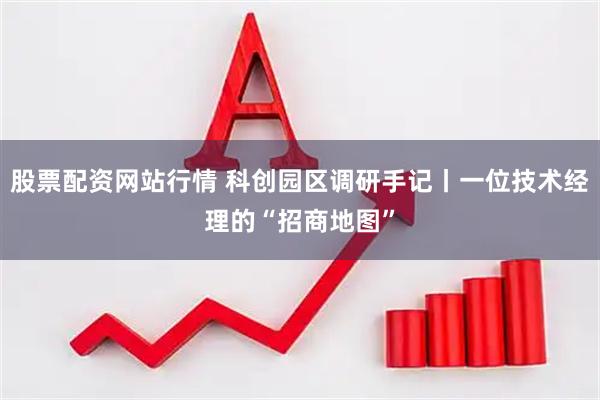 股票配资网站行情 科创园区调研手记丨一位技术经理的“招商地图”