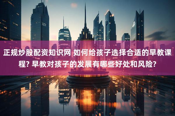 正规炒股配资知识网 如何给孩子选择合适的早教课程? 早教对孩子的发展有哪些好处和风险?