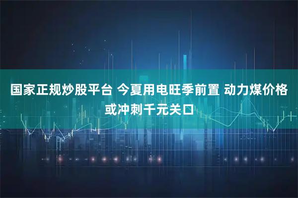 国家正规炒股平台 今夏用电旺季前置 动力煤价格或冲刺千元关口