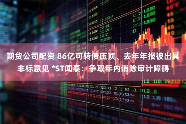 期货公司配资 86亿可转债压顶、去年年报被出具非标意见 *ST闻泰：争取年内消除审计障碍